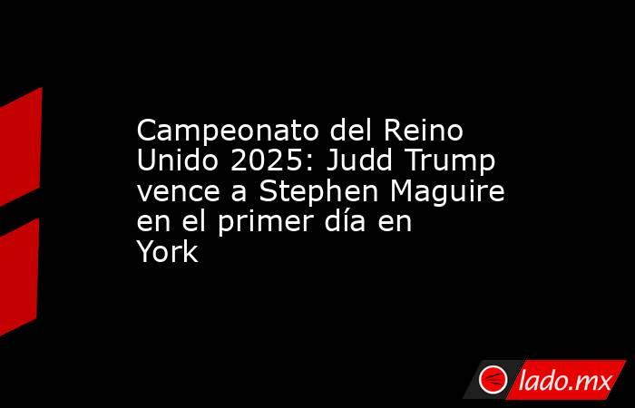 Campeonato del Reino Unido 2025: Judd Trump vence a Stephen Maguire en el primer día en York. Noticias en tiempo real