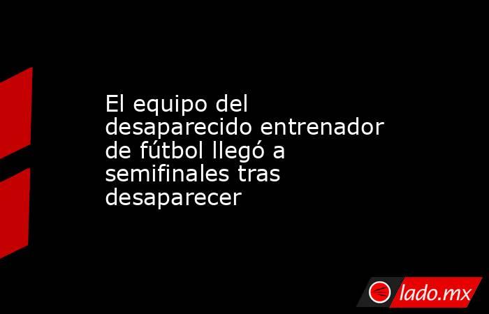 El equipo del desaparecido entrenador de fútbol llegó a semifinales tras desaparecer. Noticias en tiempo real