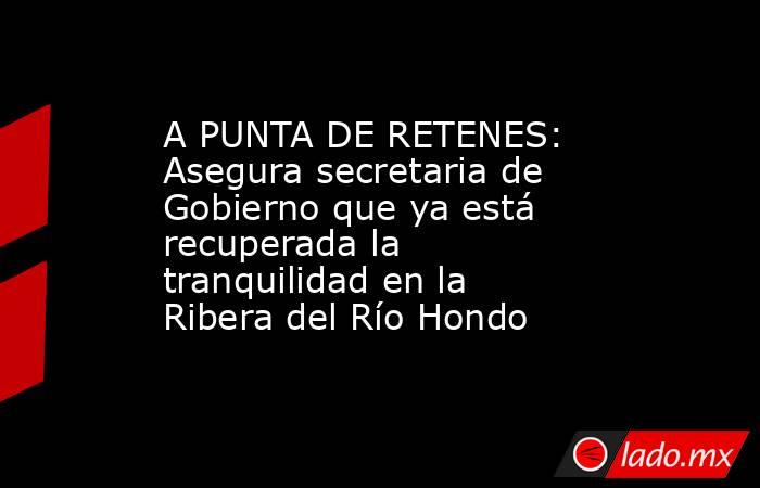 A PUNTA DE RETENES: Asegura secretaria de Gobierno que ya está recuperada la tranquilidad en la Ribera del Río Hondo. Noticias en tiempo real