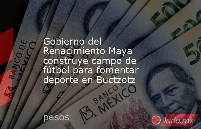 Gobierno del Renacimiento Maya construye campo de fútbol para fomentar deporte en Buctzotz. Noticias en tiempo real