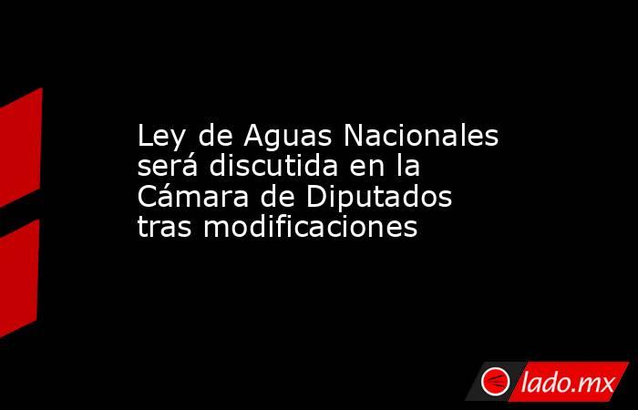 Ley de Aguas Nacionales será discutida en la Cámara de Diputados tras modificaciones. Noticias en tiempo real