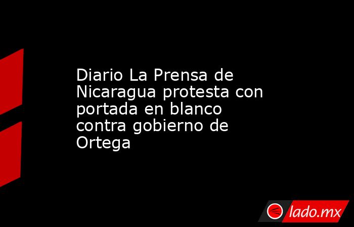 Diario La Prensa de Nicaragua protesta con portada en blanco contra gobierno de Ortega. Noticias en tiempo real