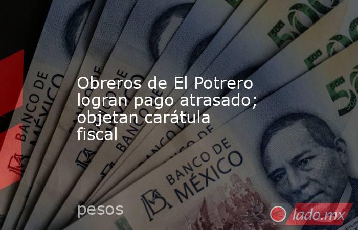 Obreros de El Potrero logran pago atrasado; objetan carátula fiscal. Noticias en tiempo real