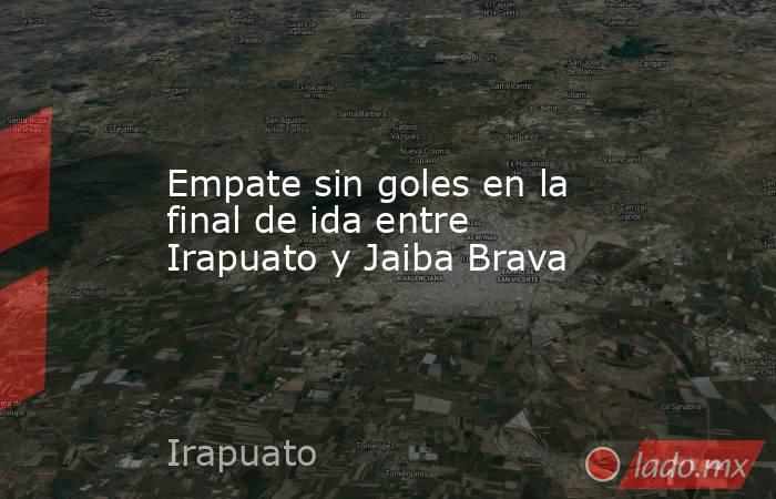 Empate sin goles en la final de ida entre Irapuato y Jaiba Brava. Noticias en tiempo real