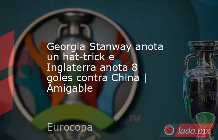 Georgia Stanway anota un hat-trick e Inglaterra anota 8 goles contra China | Amigable. Noticias en tiempo real
