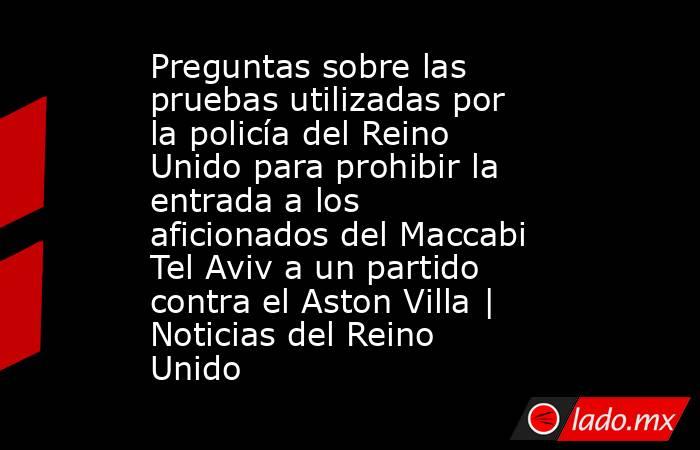 Preguntas sobre las pruebas utilizadas por la policía del Reino Unido para prohibir la entrada a los aficionados del Maccabi Tel Aviv a un partido contra el Aston Villa | Noticias del Reino Unido. Noticias en tiempo real