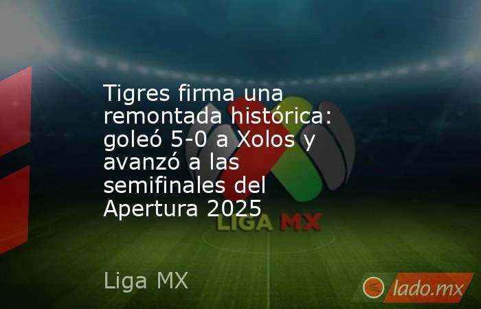 Tigres firma una remontada histórica: goleó 5-0 a Xolos y avanzó a las semifinales del Apertura 2025. Noticias en tiempo real