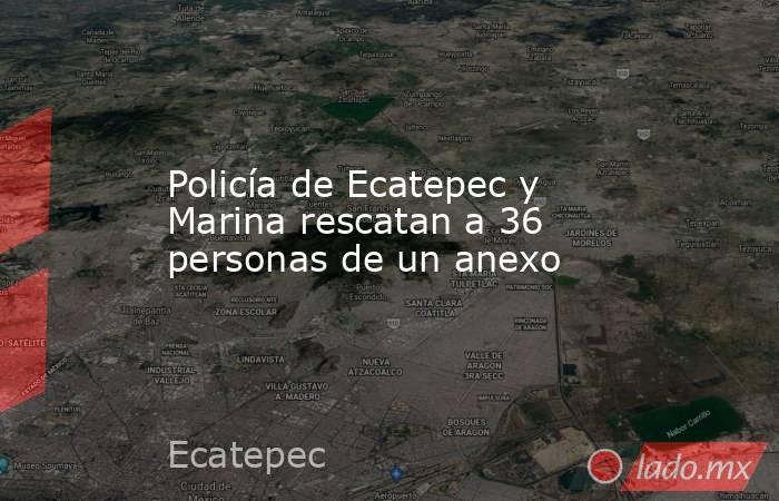 Policía de Ecatepec y Marina rescatan a 36 personas de un anexo. Noticias en tiempo real
