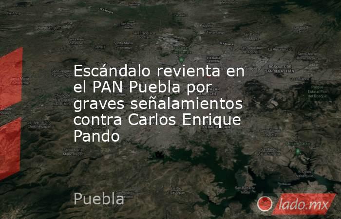 Escándalo revienta en el PAN Puebla por graves señalamientos contra Carlos Enrique Pando. Noticias en tiempo real