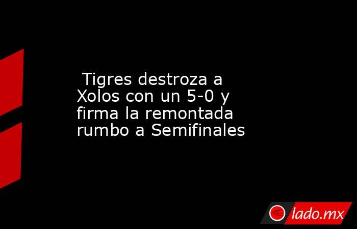  Tigres destroza a Xolos con un 5-0 y firma la remontada rumbo a Semifinales . Noticias en tiempo real