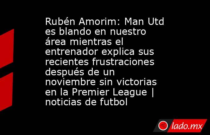 Rubén Amorim: Man Utd es blando en nuestro área mientras el entrenador explica sus recientes frustraciones después de un noviembre sin victorias en la Premier League | noticias de futbol. Noticias en tiempo real