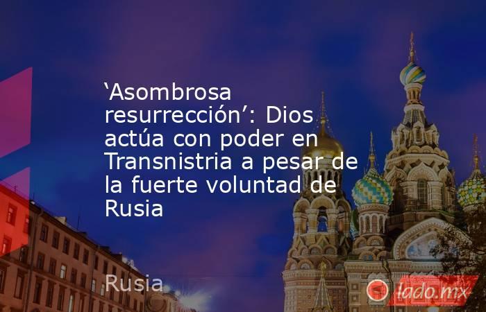 ‘Asombrosa resurrección’: Dios actúa con poder en Transnistria a pesar de la fuerte voluntad de Rusia. Noticias en tiempo real