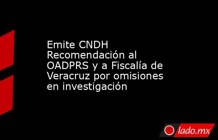 Emite CNDH Recomendación al OADPRS y a Fiscalía de Veracruz por omisiones en investigación. Noticias en tiempo real
