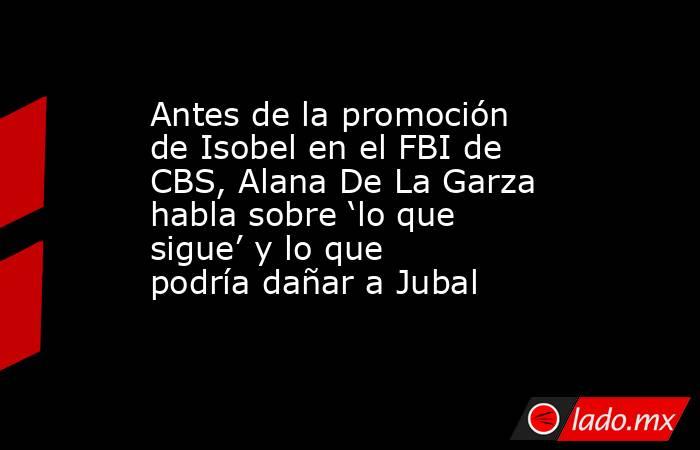 Antes de la promoción de Isobel en el FBI de CBS, Alana De La Garza habla sobre ‘lo que sigue’ y lo que podría dañar a Jubal. Noticias en tiempo real