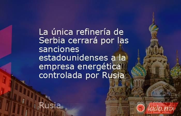 La única refinería de Serbia cerrará por las sanciones estadounidenses a la empresa energética controlada por Rusia. Noticias en tiempo real