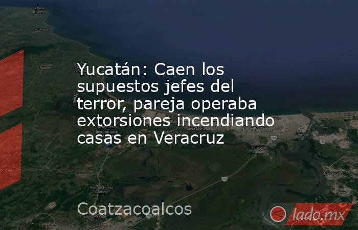 Yucatán: Caen los supuestos jefes del terror, pareja operaba extorsiones incendiando casas en Veracruz. Noticias en tiempo real