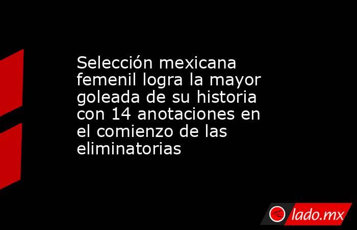 Selección mexicana femenil logra la mayor goleada de su historia con 14 anotaciones en el comienzo de las eliminatorias . Noticias en tiempo real