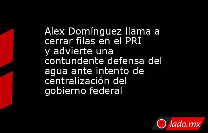 Alex Domínguez llama a cerrar filas en el PRI y advierte una contundente defensa del agua ante intento de centralización del gobierno federal. Noticias en tiempo real