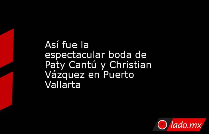 Así fue la espectacular boda de Paty Cantú y Christian Vázquez en Puerto Vallarta. Noticias en tiempo real