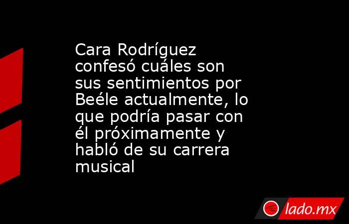Cara Rodríguez confesó cuáles son sus sentimientos por Beéle actualmente, lo que podría pasar con él próximamente y habló de su carrera musical. Noticias en tiempo real