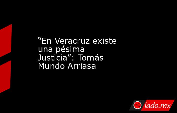 “En Veracruz existe una pésima Justicia”: Tomás Mundo Arriasa. Noticias en tiempo real
