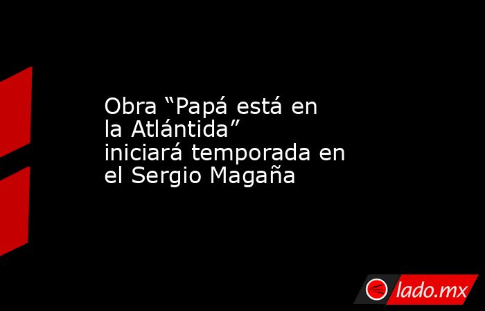 Obra “Papá está en la Atlántida” iniciará temporada en el Sergio Magaña. Noticias en tiempo real
