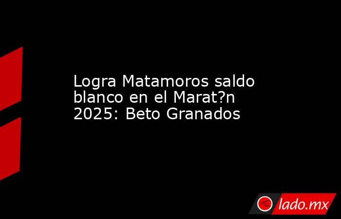 Logra Matamoros saldo blanco en el Marat?n 2025: Beto Granados. Noticias en tiempo real