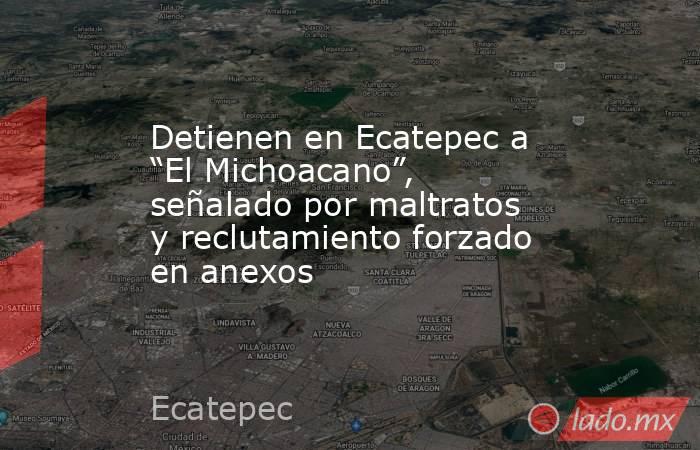 Detienen en Ecatepec a “El Michoacano”, señalado por maltratos y reclutamiento forzado en anexos. Noticias en tiempo real