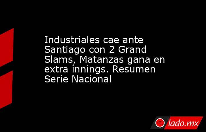 Industriales cae ante Santiago con 2 Grand Slams, Matanzas gana en extra innings. Resumen Serie Nacional. Noticias en tiempo real