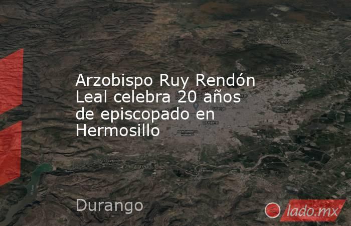 Arzobispo Ruy Rendón Leal celebra 20 años de episcopado en Hermosillo. Noticias en tiempo real