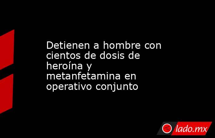 Detienen a hombre con cientos de dosis de heroína y metanfetamina en operativo conjunto. Noticias en tiempo real