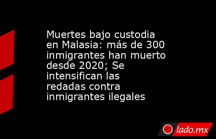 Muertes bajo custodia en Malasia: más de 300 inmigrantes han muerto desde 2020; Se intensifican las redadas contra inmigrantes ilegales. Noticias en tiempo real