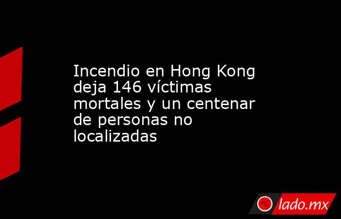 Incendio en Hong Kong deja 146 víctimas mortales y un centenar de personas no localizadas. Noticias en tiempo real