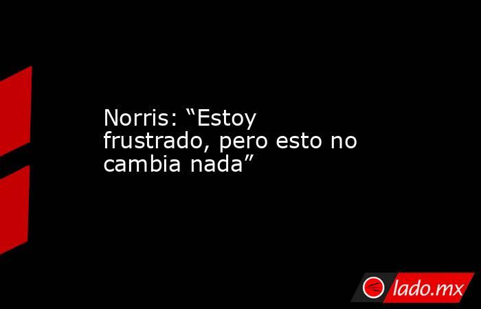 Norris: “Estoy frustrado, pero esto no cambia nada”. Noticias en tiempo real