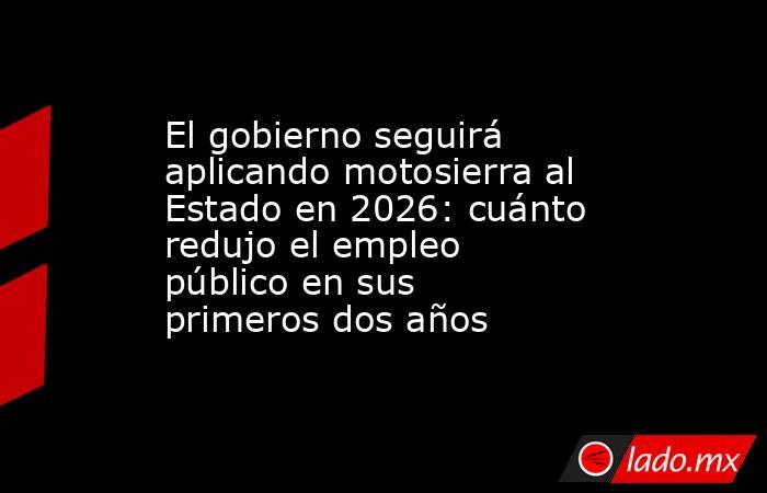El gobierno seguirá aplicando motosierra al Estado en 2026: cuánto redujo el empleo público en sus primeros dos años. Noticias en tiempo real