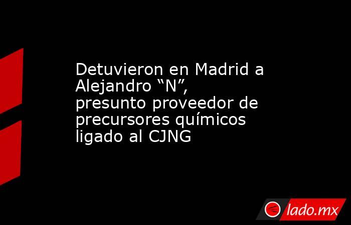 Detuvieron en Madrid a Alejandro “N”, presunto proveedor de precursores químicos ligado al CJNG. Noticias en tiempo real