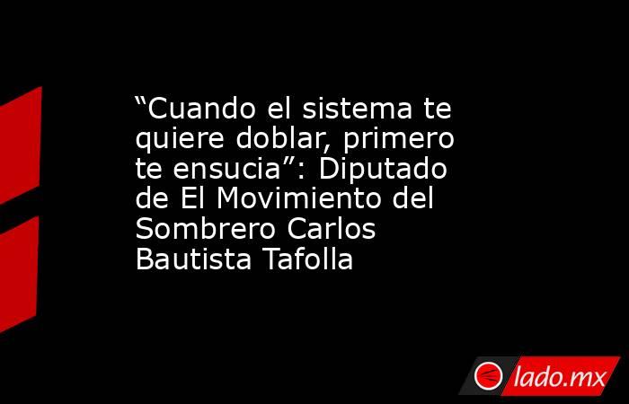 “Cuando el sistema te quiere doblar, primero te ensucia”: Diputado de El Movimiento del Sombrero Carlos Bautista Tafolla. Noticias en tiempo real