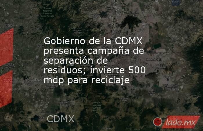 Gobierno de la CDMX presenta campaña de separación de residuos; invierte 500 mdp para reciclaje. Noticias en tiempo real