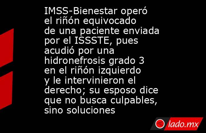 IMSS-Bienestar operó el riñón equivocado de una paciente enviada por el ISSSTE, pues acudió por una hidronefrosis grado 3 en el riñón izquierdo y le intervinieron el derecho; su esposo dice que no busca culpables, sino soluciones. Noticias en tiempo real