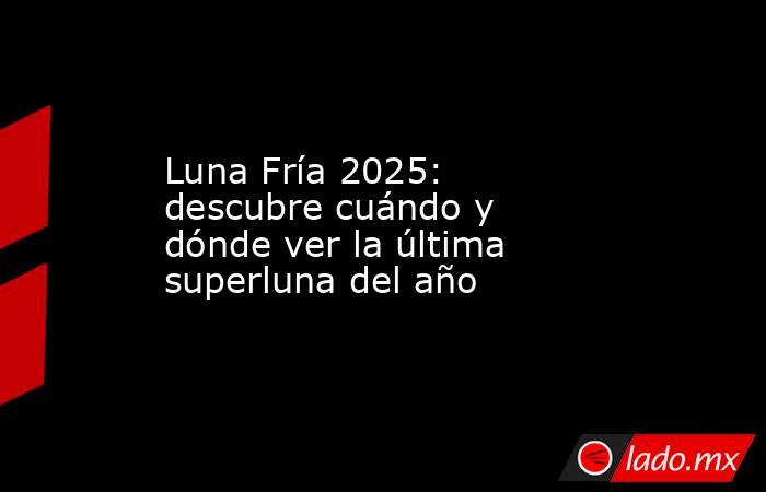 Luna Fría 2025: descubre cuándo y dónde ver la última superluna del año. Noticias en tiempo real