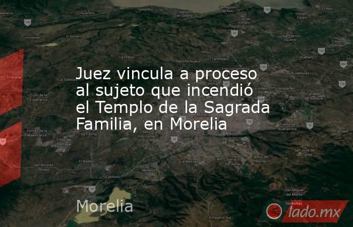Juez vincula a proceso al sujeto que incendió el Templo de la Sagrada Familia, en Morelia. Noticias en tiempo real