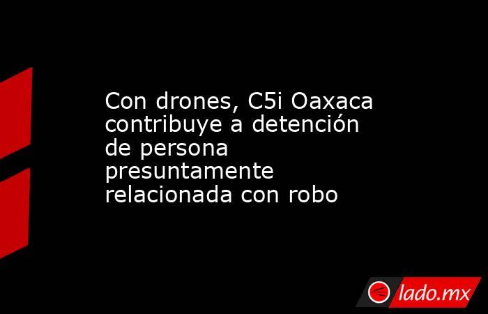 Con drones, C5i Oaxaca contribuye a detención de persona presuntamente relacionada con robo. Noticias en tiempo real