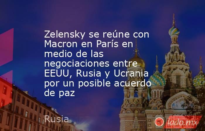 Zelensky se reúne con Macron en París en medio de las negociaciones entre EEUU, Rusia y Ucrania por un posible acuerdo de paz. Noticias en tiempo real