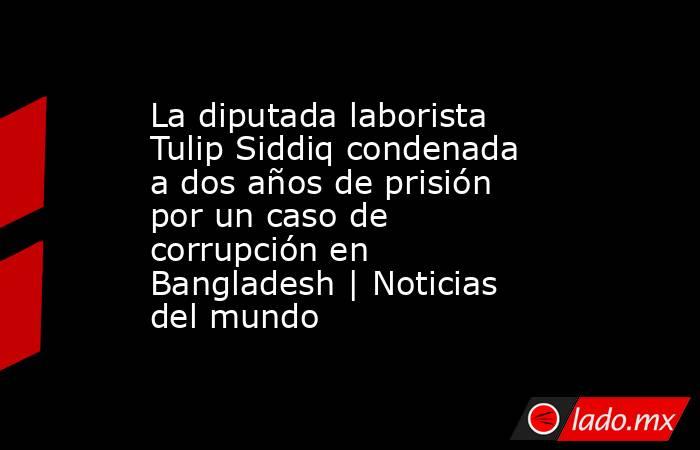 La diputada laborista Tulip Siddiq condenada a dos años de prisión por un caso de corrupción en Bangladesh | Noticias del mundo. Noticias en tiempo real