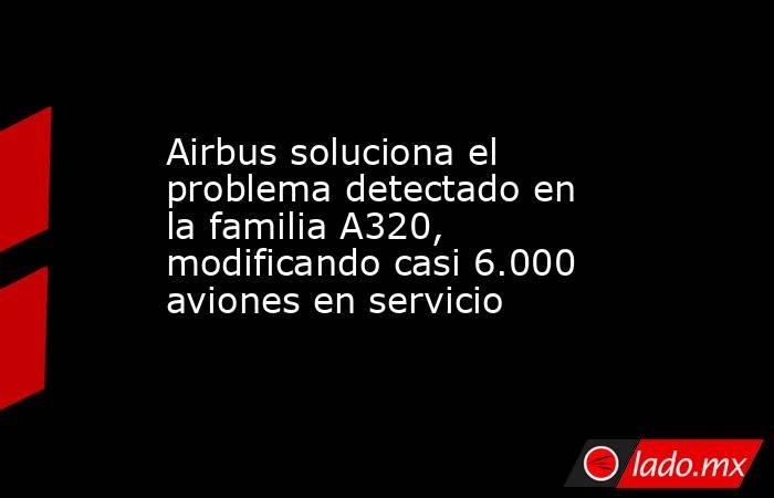 Airbus soluciona el problema detectado en la familia A320, modificando casi 6.000 aviones en servicio. Noticias en tiempo real