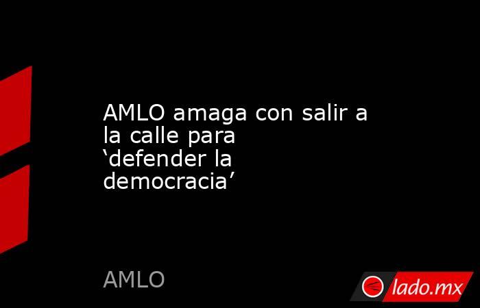 AMLO amaga con salir a la calle para ‘defender la democracia’. Noticias en tiempo real