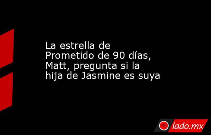 La estrella de Prometido de 90 días, Matt, pregunta si la hija de Jasmine es suya. Noticias en tiempo real