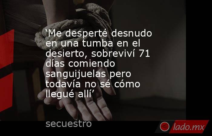 ‘Me desperté desnudo en una tumba en el desierto, sobreviví 71 días comiendo sanguijuelas pero todavía no sé cómo llegué allí’. Noticias en tiempo real