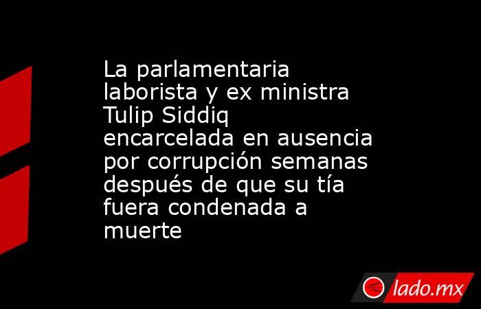 La parlamentaria laborista y ex ministra Tulip Siddiq encarcelada en ausencia por corrupción semanas después de que su tía fuera condenada a muerte. Noticias en tiempo real