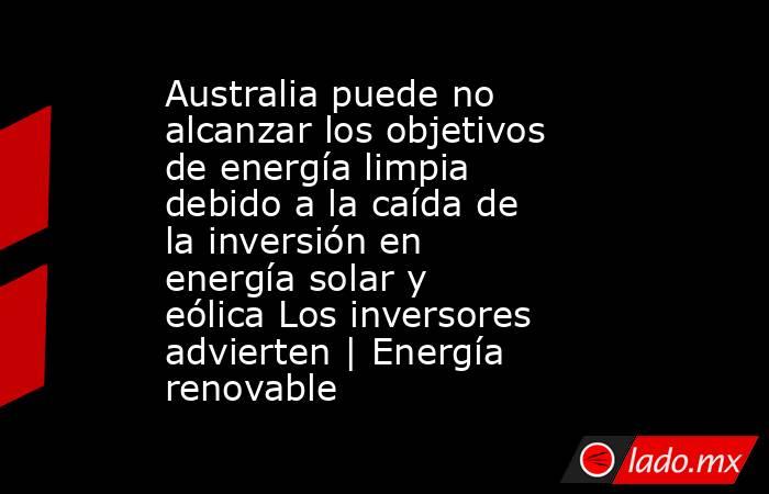 Australia puede no alcanzar los objetivos de energía limpia debido a la caída de la inversión en energía solar y eólica Los inversores advierten | Energía renovable. Noticias en tiempo real